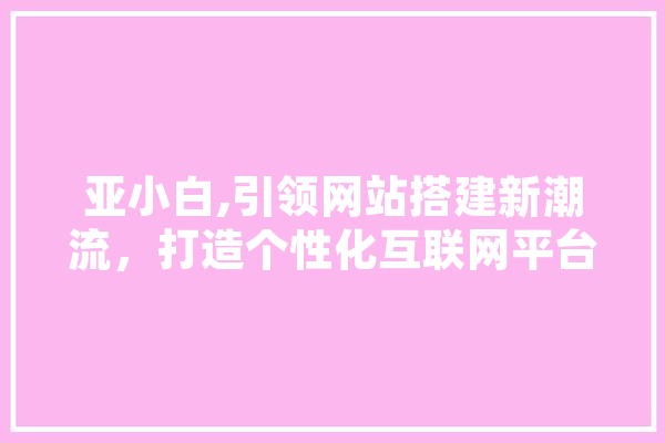亚小白,引领网站搭建新潮流，打造个性化互联网平台