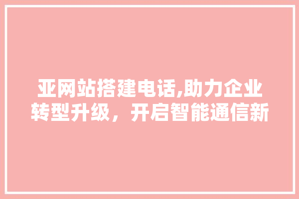 亚网站搭建电话,助力企业转型升级，开启智能通信新时代 科技快讯
