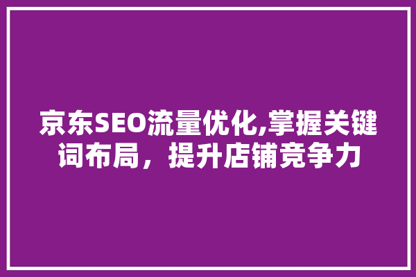 京东SEO流量优化,掌握关键词布局，提升店铺竞争力 AI简讯