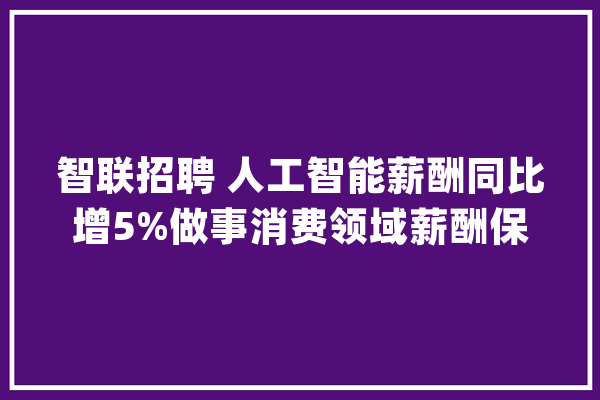 智联招聘 人工智能薪酬同比增5%做事消费领域薪酬保持上涨_薪酬_人工智能