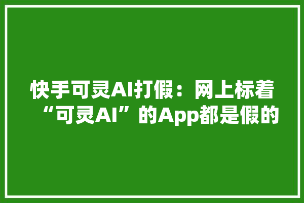 快手可灵AI打假：网上标着“可灵AI”的App都是假的_快手_内测 文字写作