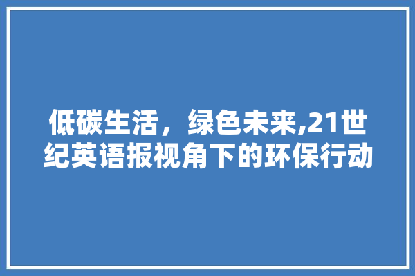 低碳生活，绿色未来,21世纪英语报视角下的环保行动 智能写作