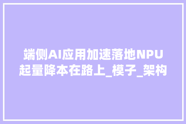 端侧AI应用加速落地NPU起量降本在路上_模子_架构 计算机