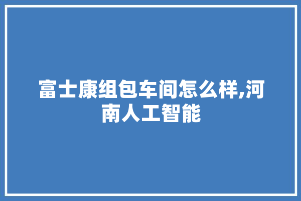 富士康组包车间怎么样,河南人工智能 云服务