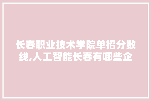 长春职业技术学院单招分数线,人工智能长春有哪些企业 智能写作