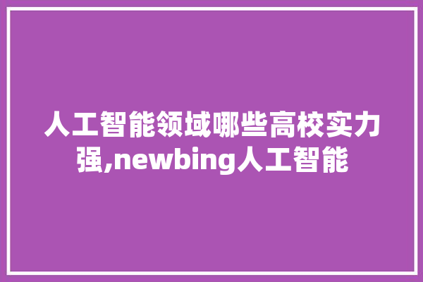 人工智能领域哪些高校实力强,newbing人工智能 智能问答