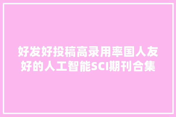 好发好投稿高录用率国人友好的人工智能SCI期刊合集_人工智能_工程 科技快讯