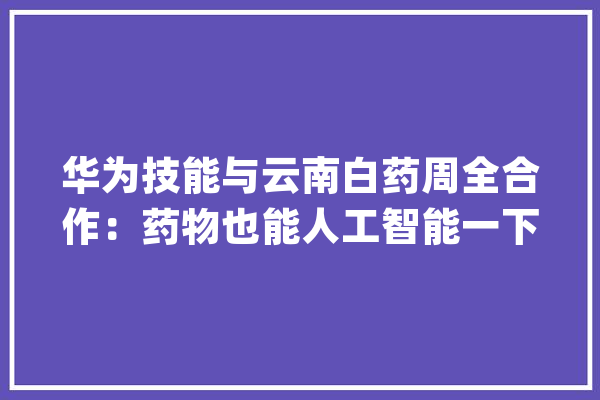 华为技能与云南白药周全合作：药物也能人工智能一下？_华为_人工智能 文字写作