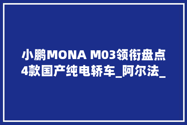 小鹏MONA M03领衔盘点4款国产纯电轿车_阿尔法_到达了 计算机