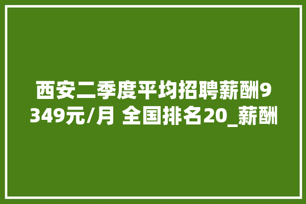 西安二季度平均招聘薪酬9349元/月 全国排名20_薪酬_平均