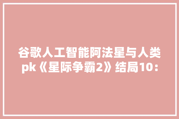 谷歌人工智能阿法星与人类pk《星际争霸2》结局10：0，人类完败，你怎么看,人工智能阿法狗 云服务