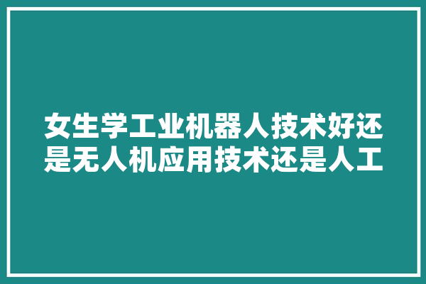 女生学工业机器人技术好还是无人机应用技术还是人工智能技术服务,吹牛机器人