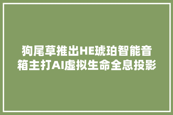 狗尾草推出HE琥珀智能音箱主打AI虚拟生命全息投影蜜斯姐_狗尾草_琥珀