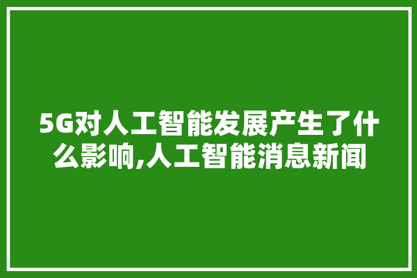 5G对人工智能发展产生了什么影响,人工智能消息新闻 绘影字幕