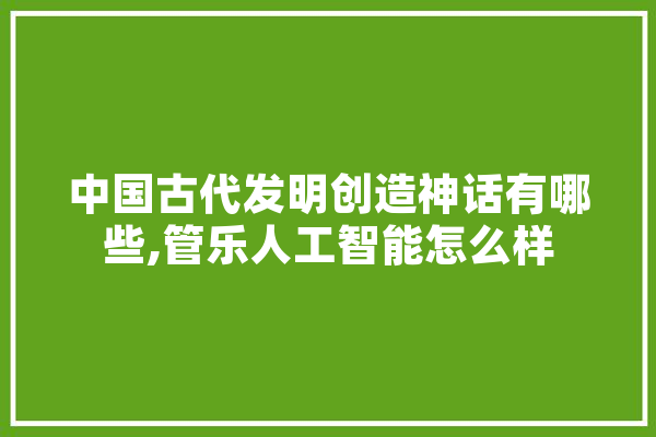 中国古代发明创造神话有哪些,管乐人工智能怎么样 智能问答