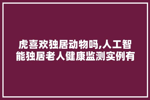 虎喜欢独居动物吗,人工智能独居老人健康监测实例有哪些 AI简讯