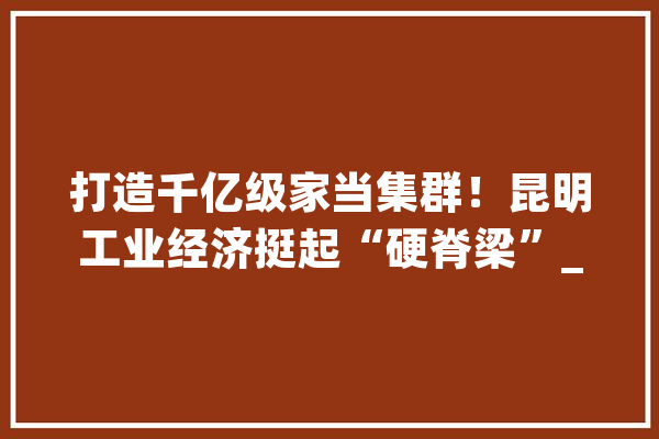 打造千亿级家当集群！昆明工业经济挺起“硬脊梁”_家当_昆明市