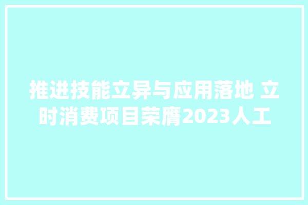推进技能立异与应用落地 立时消费项目荣膺2023人工智能十大年夜潜力应用案例_模子_客服