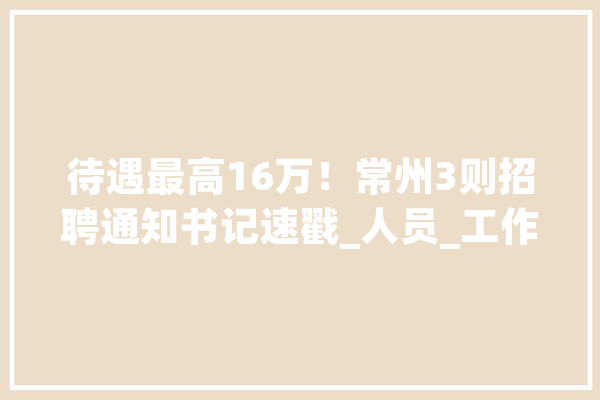 待遇最高16万！常州3则招聘通知书记速戳_人员_工作