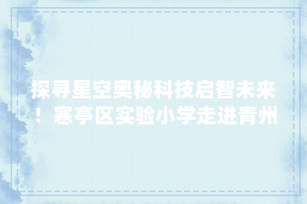 探寻星空奥秘科技启智未来！寒亭区实验小学走进青州人工智能研学基地_队员们_研学 智能问答