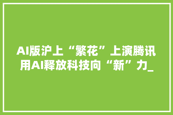 AI版沪上“繁花”上演腾讯用AI释放科技向“新”力_腾讯_模子 AI简讯