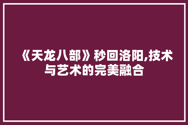 《天龙八部》秒回洛阳,技术与艺术的完美融合