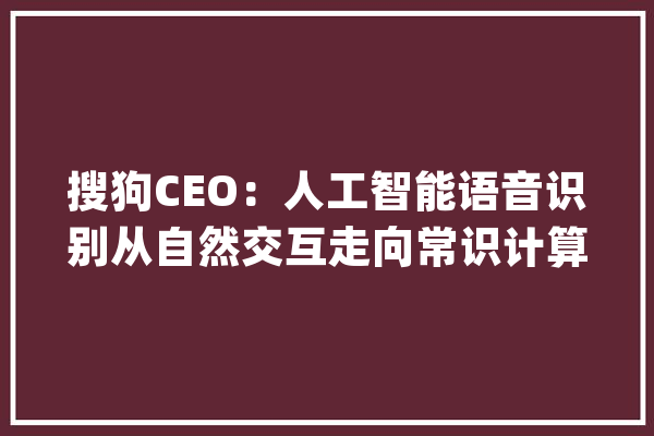 搜狗CEO：人工智能语音识别从自然交互走向常识计算_人工智能_措辞