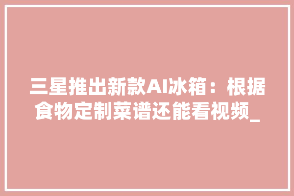 三星推出新款AI冰箱：根据食物定制菜谱还能看视频_冰箱_为你