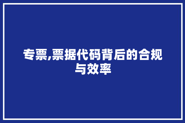 专票,票据代码背后的合规与效率