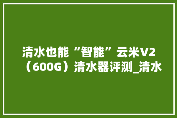 清水也能“智能”云米V2（600G）清水器评测_清水器_废水