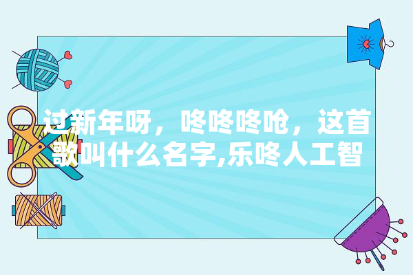 过新年呀，咚咚咚呛，这首歌叫什么名字,乐咚人工智能怎么样 智能助手