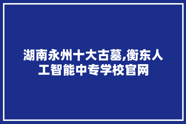 湖南永州十大古墓,衡东人工智能中专学校官网