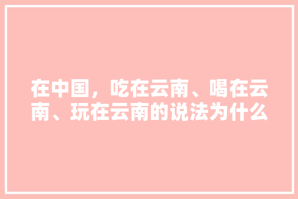 在中国，吃在云南、喝在云南、玩在云南的说法为什么会感觉很有道理,mo人工智能