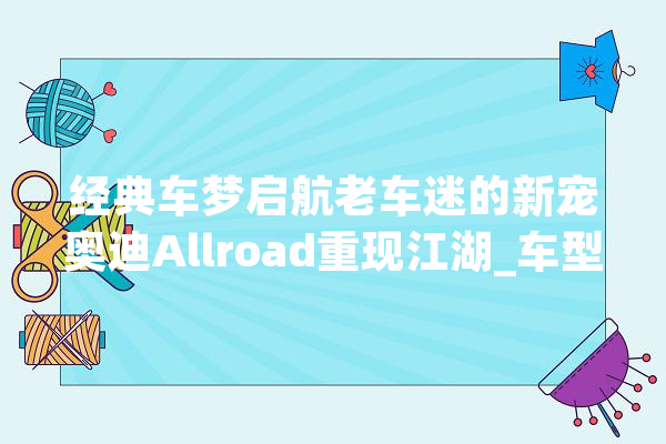 经典车梦启航老车迷的新宠奥迪Allroad重现江湖_车型_经典 文字写作