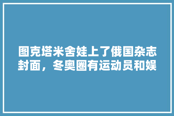 图克塔米舍娃上了俄国杂志封面，冬奥圈有运动员和娱乐沾边的吗,人工智能花园 AI快讯
