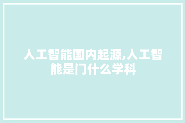 人工智能国内起源,人工智能是门什么学科 智能问答