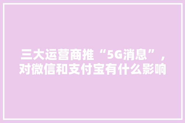 三大运营商推“5G消息”，对微信和支付宝有什么影响,人工智能源代码