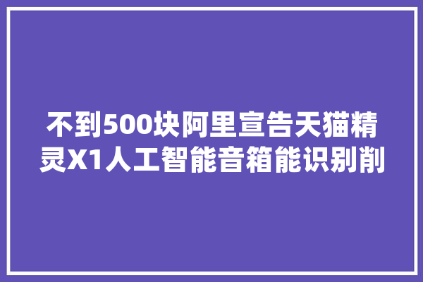 不到500块阿里宣告天猫精灵X1人工智能音箱能识别削发里不合成员声音_精灵_语音