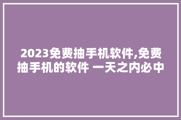 2023免费抽手机软件,免费抽手机的软件 一天之内必中 文字写作