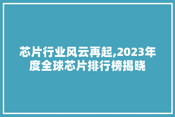 芯片行业风云再起,2023年度全球芯片排行榜揭晓 计算机