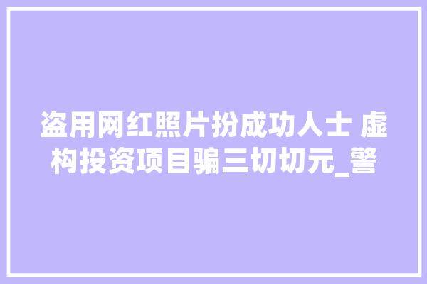 盗用网红照片扮成功人士 虚构投资项目骗三切切元_警务_无锡市 AI简讯