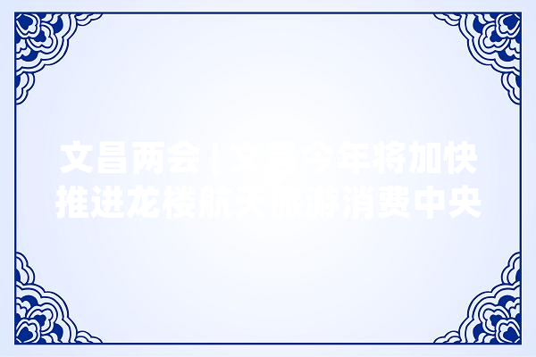 文昌两会 | 文昌今年将加快推进龙楼航天旅游消费中央培植 力争水产品国际交易平台落户_文昌_家当 云服务