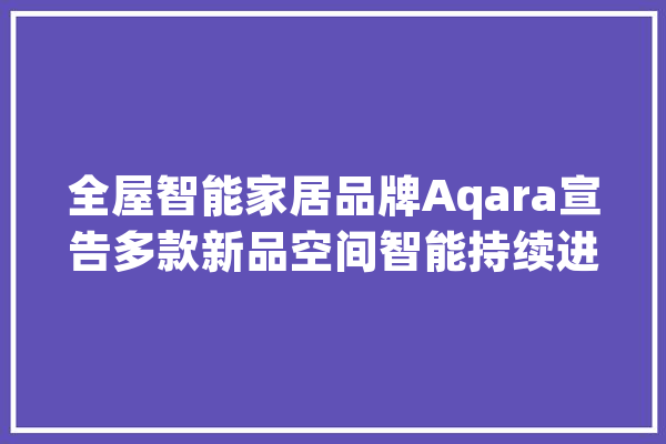 全屋智能家居品牌Aqara宣告多款新品空间智能持续进化_墙壁_卡农 云服务