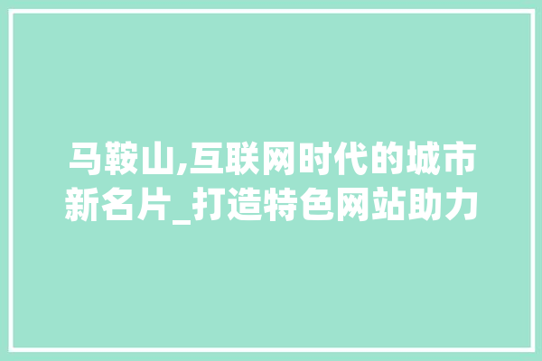 马鞍山,互联网时代的城市新名片_打造特色网站助力城市发展
