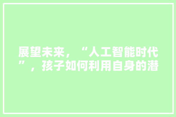展望未来，“人工智能时代”，孩子如何利用自身的潜力,探询人工智能的方法 AI快讯