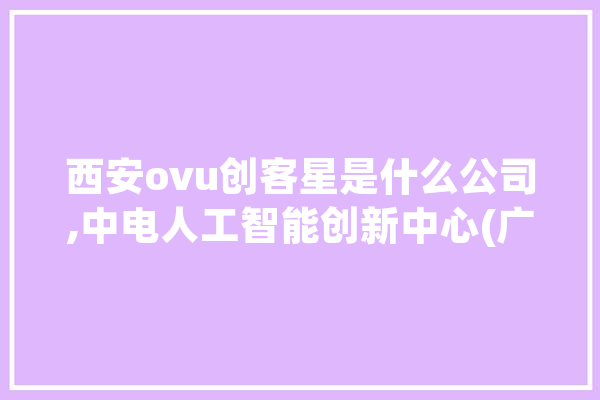 西安ovu创客星是什么公司,中电人工智能创新中心(广东横琴)有限公司