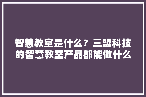 智慧教室是什么？三盟科技的智慧教室产品都能做什么,宁夏人工智能产业园