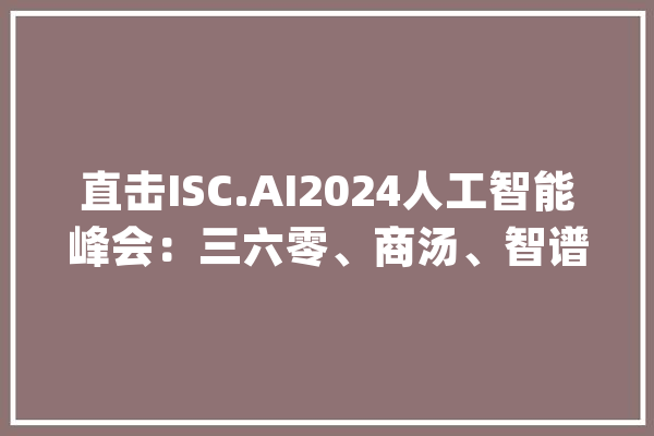 直击ISC.AI2024人工智能峰会：三六零、商汤、智谱等大年夜模型玩家齐亮相_模子_智能