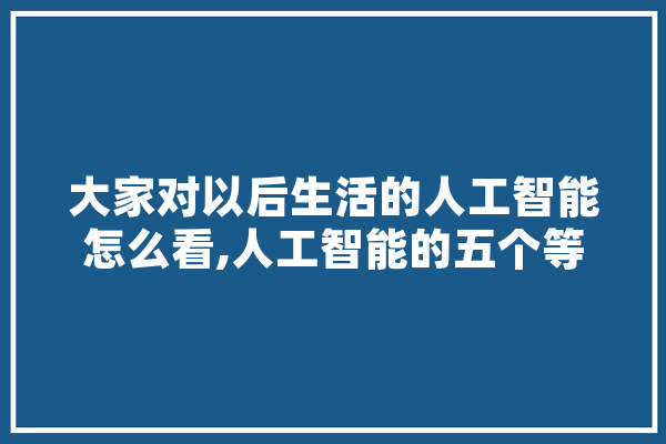 大家对以后生活的人工智能怎么看,人工智能的五个等级 文字写作