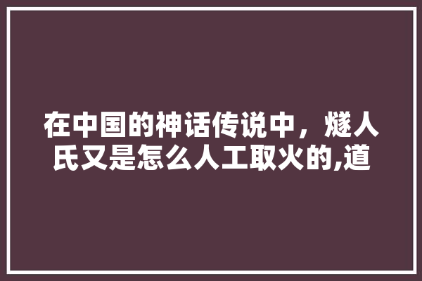 在中国的神话传说中，燧人氏又是怎么人工取火的,道子人工智能 智能助手